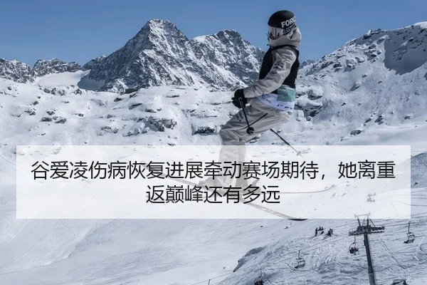 谷爱凌伤病恢复进展牵动赛场期待，她离重返巅峰还有多远